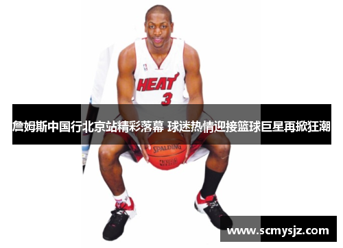 詹姆斯中国行北京站精彩落幕 球迷热情迎接篮球巨星再掀狂潮