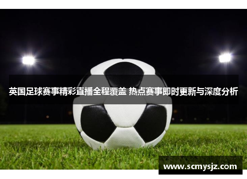 英国足球赛事精彩直播全程覆盖 热点赛事即时更新与深度分析